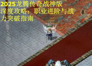 2025龙腾传奇战神版深度攻略：职业进阶与战力突破指南
